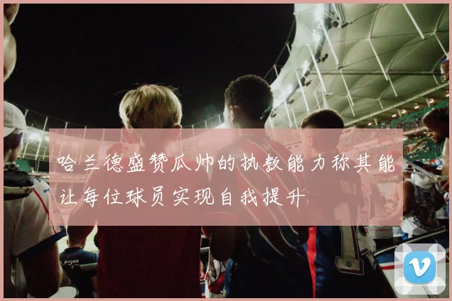 哈兰德盛赞瓜帅的执教能力称其能让每位球员实现自我提升