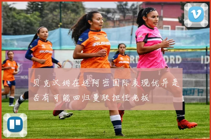 贝克汉姆在迈阿密国际表现优异是否有可能回归曼联担任老板