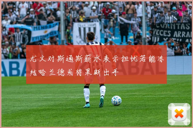 尤文对斯通斯薪水表示担忧若能冻结哈兰德或将果断出手