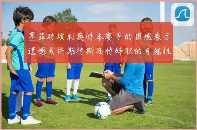 墨菲对埃利奥特本赛季的困境表示遗憾或许期待斯洛特辞职的可能性