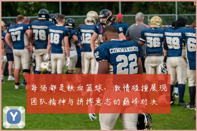 每场都是铁血篮球，激情碰撞展现团队精神与拼搏意志的巅峰对决