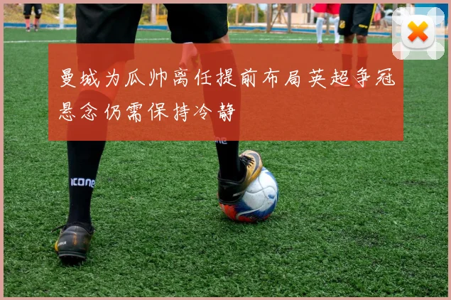 曼城为瓜帅离任提前布局英超争冠悬念仍需保持冷静