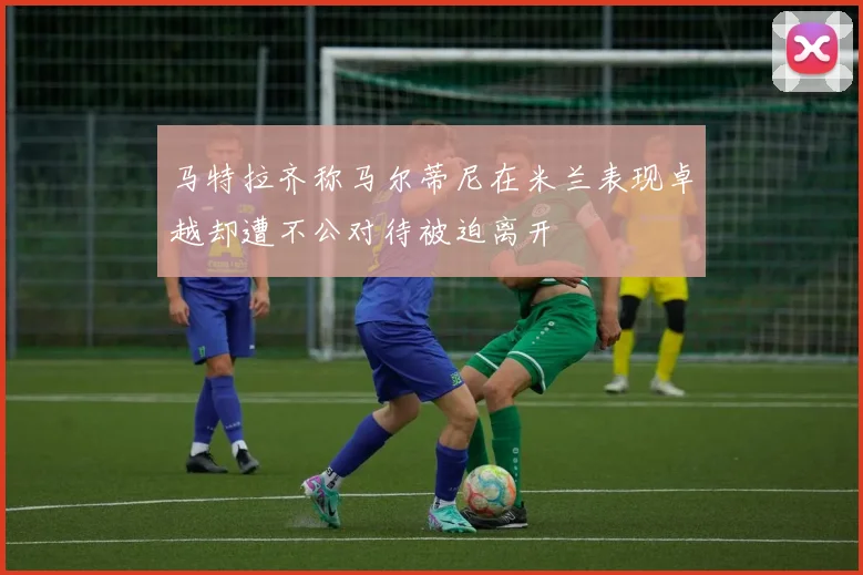 马特拉齐称马尔蒂尼在米兰表现卓越却遭不公对待被迫离开
