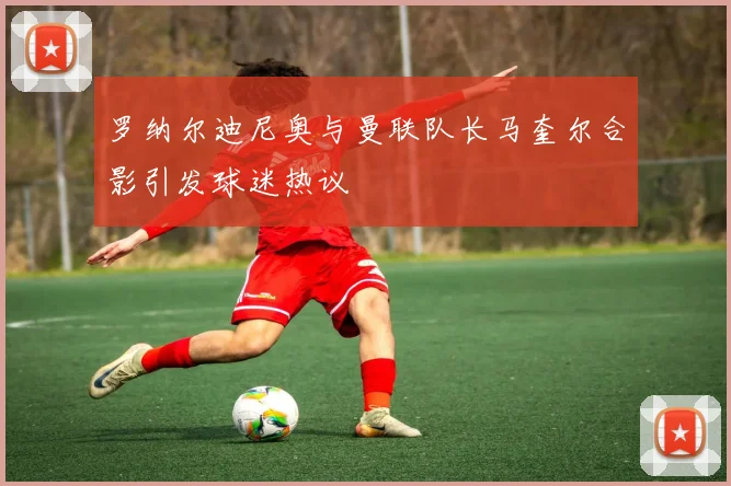 罗纳尔迪尼奥与曼联队长马奎尔合影引发球迷热议
