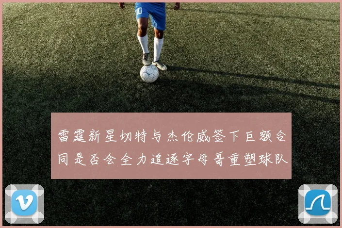 雷霆新星切特与杰伦威签下巨额合同是否会全力追逐字母哥重塑球队实力