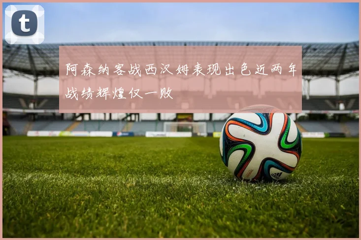 阿森纳客战西汉姆表现出色近两年战绩辉煌仅一败