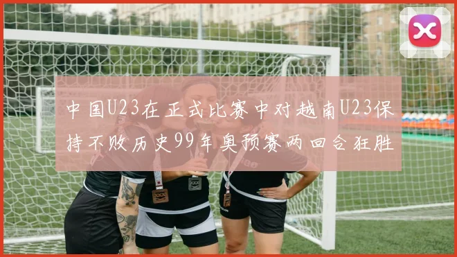中国U23在正式比赛中对越南U23保持不败历史99年奥预赛两回合狂胜7-0