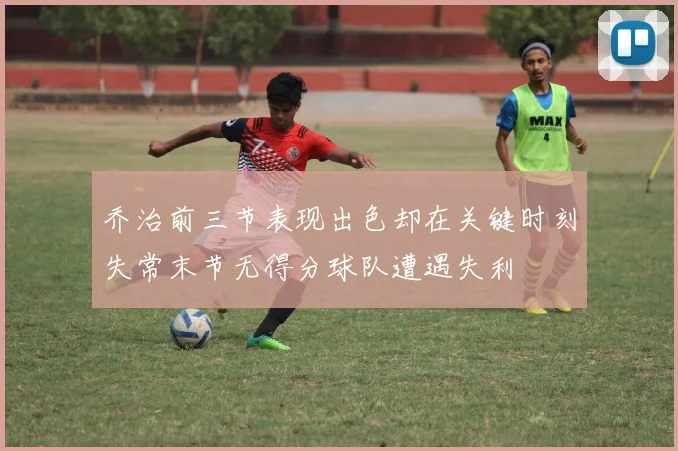 乔治前三节表现出色却在关键时刻失常末节无得分球队遭遇失利