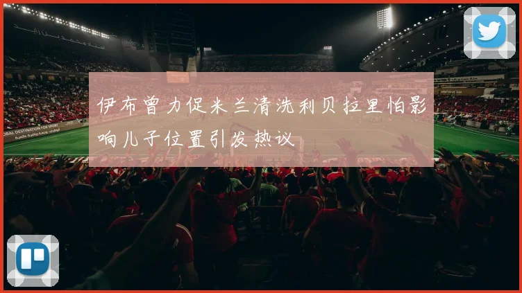 伊布曾力促米兰清洗利贝拉里怕影响儿子位置引发热议