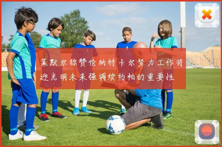 莱默尔称赞伦纳特卡尔努力工作将迎光明未来强调续约帕的重要性