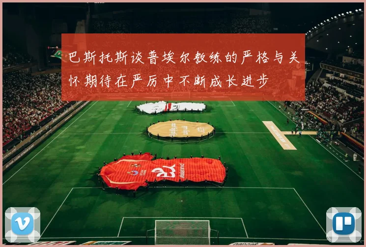巴斯托斯谈普埃尔教练的严格与关怀期待在严厉中不断成长进步