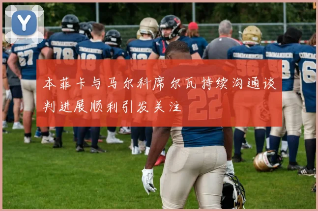 本菲卡与马尔科席尔瓦持续沟通谈判进展顺利引发关注