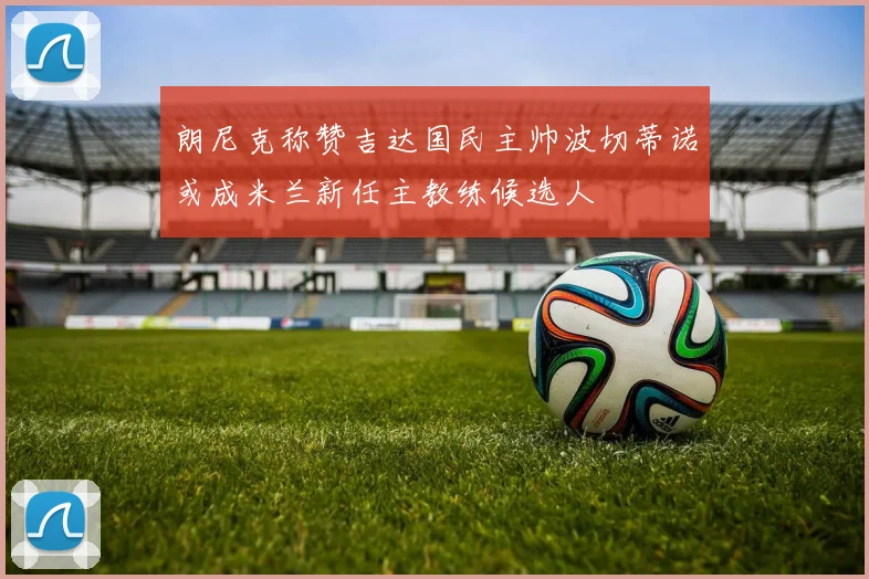 朗尼克称赞吉达国民主帅波切蒂诺或成米兰新任主教练候选人