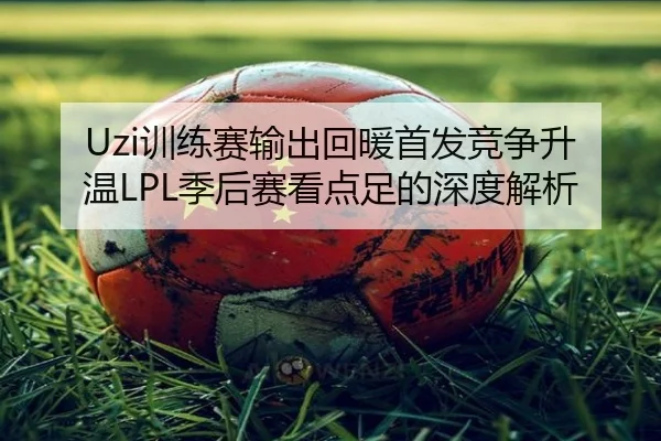 Uzi训练赛输出回暖首发竞争升温LPL季后赛看点足的深度解析 - NG28